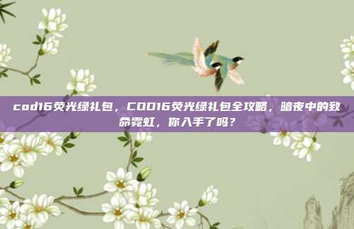cod16荧光绿礼包，COD16荧光绿礼包全攻略，暗夜中的致命霓虹，你入手了吗？