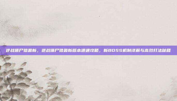 逆战僵尸猎最新，逆战僵尸猎最新版本速通攻略，新BOSS机制详解与高效打法秘籍