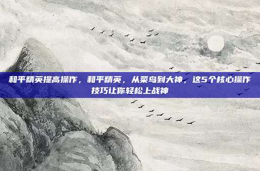 和平精英提高操作,和平精英,从菜鸟到大神,这5个核心操作技巧让你轻松上战神