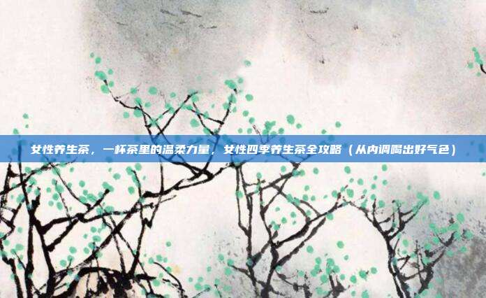 女性养生茶，一杯茶里的温柔力量，女性四季养生茶全攻略（从内调喝出好气色）