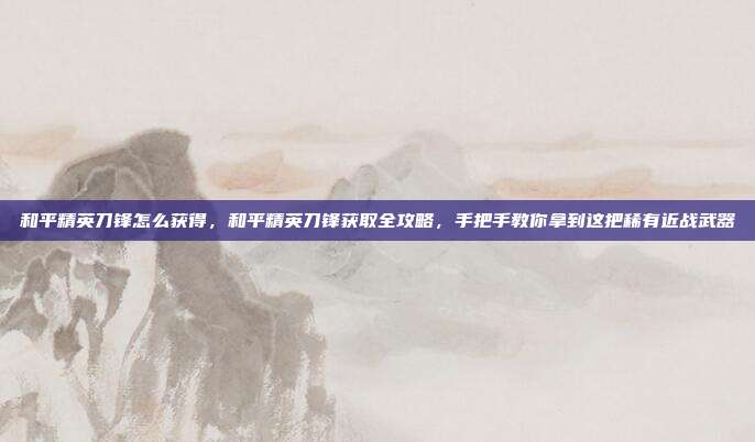 和平精英刀锋怎么获得，和平精英刀锋获取全攻略，手把手教你拿到这把稀有近战武器