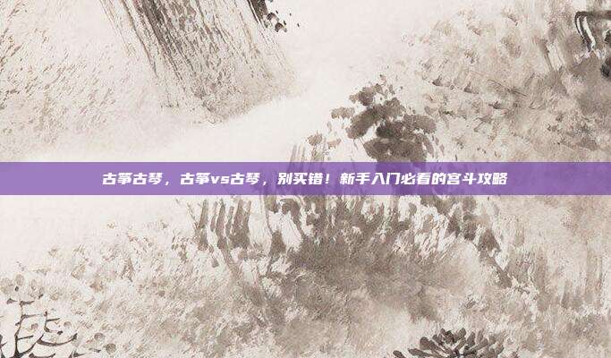 古筝古琴，古筝vs古琴，别买错！新手入门必看的宫斗攻略