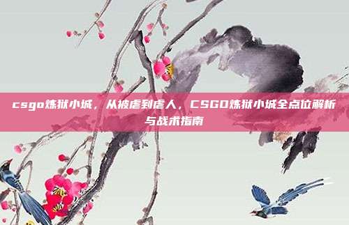 csgo炼狱小城，从被虐到虐人，CSGO炼狱小城全点位解析与战术指南