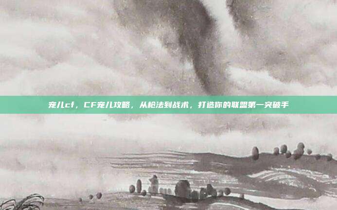 宠儿cf，CF宠儿攻略，从枪法到战术，打造你的联盟第一突破手