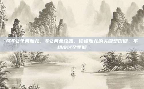 怀孕2个月胎儿，孕2月全攻略，读懂胎儿的关键塑形期，平稳度过孕早期