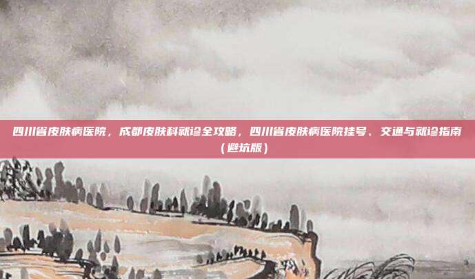 四川省皮肤病医院，成都皮肤科就诊全攻略，四川省皮肤病医院挂号、交通与就诊指南（避坑版）