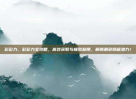 彩彩力，彩彩力全攻略，高效获取与极致利用，解锁角色隐藏潜力！