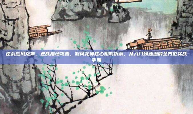 逆战旋风龙神，逆战猎场攻略，旋风龙神核心机制拆解，从入门到速通的全方位实战手册