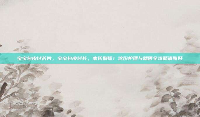 宝宝包皮过长片，宝宝包皮过长，家长别慌！这份护理与就医全攻略请收好