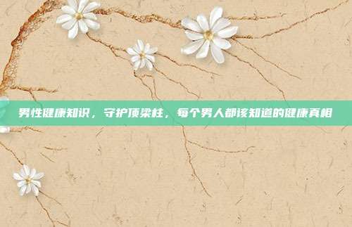 男性健康知识，守护顶梁柱，每个男人都该知道的健康真相