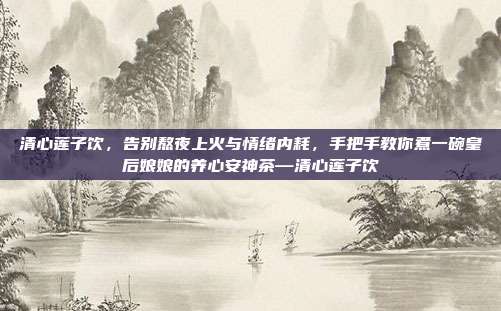 清心莲子饮，告别熬夜上火与情绪内耗，手把手教你煮一碗皇后娘娘的养心安神茶—清心莲子饮