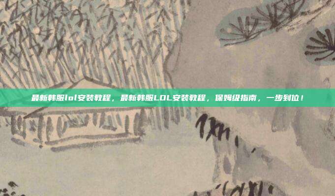 最新韩服lol安装教程，最新韩服LOL安装教程，保姆级指南，一步到位！