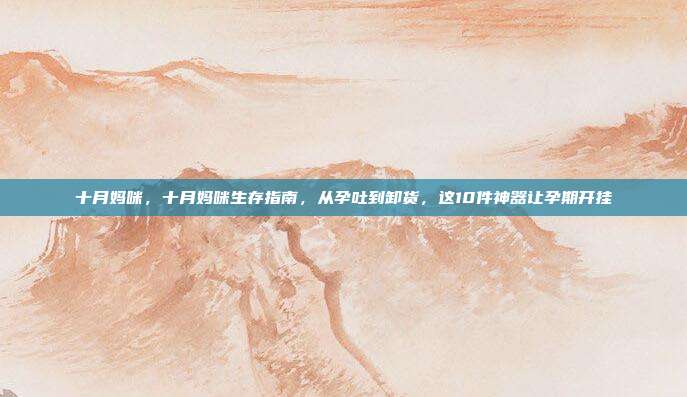 十月妈咪，十月妈咪生存指南，从孕吐到卸货，这10件神器让孕期开挂