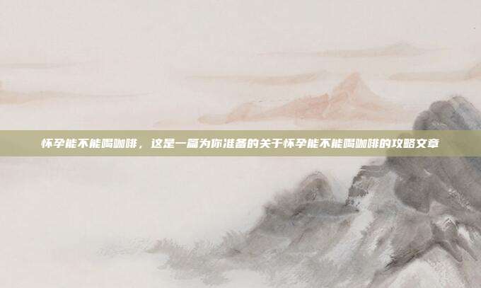 怀孕能不能喝咖啡，这是一篇为你准备的关于怀孕能不能喝咖啡的攻略文章