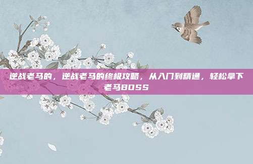 逆战老马的，逆战老马的终极攻略，从入门到精通，轻松拿下老马BOSS