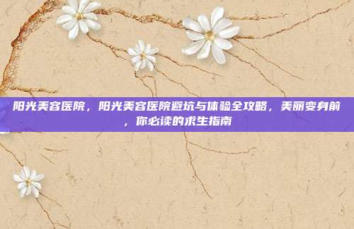 阳光美容医院，阳光美容医院避坑与体验全攻略，美丽变身前，你必读的求生指南