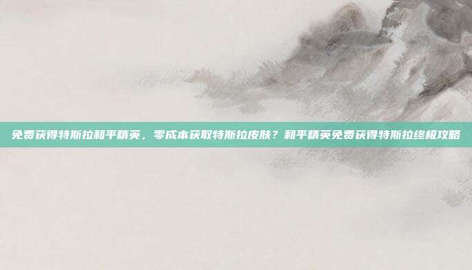 免费获得特斯拉和平精英，零成本获取特斯拉皮肤？和平精英免费获得特斯拉终极攻略