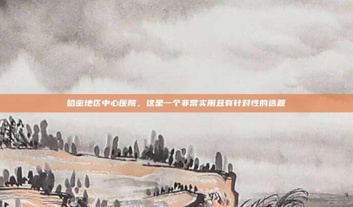 哈密地区中心医院，这是一个非常实用且有针对性的选题