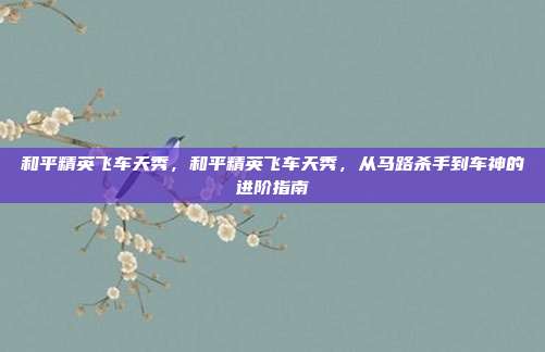 和平精英飞车天秀，和平精英飞车天秀，从马路杀手到车神的进阶指南