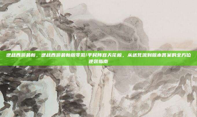 逆战西游最新，逆战西游最新版零氪/平民阵容天花板，从送死流到版本答案的全方位逆袭指南