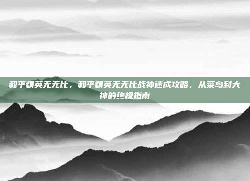 和平精英无无比，和平精英无无比战神速成攻略，从菜鸟到大神的终极指南