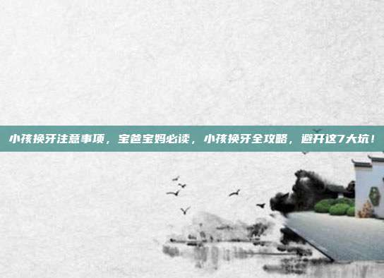 小孩换牙注意事项，宝爸宝妈必读，小孩换牙全攻略，避开这7大坑！