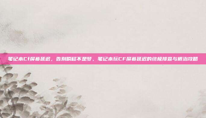笔记本Cf屏幕延迟，告别瞬移不是梦，笔记本玩CF屏幕延迟的终极排查与根治攻略