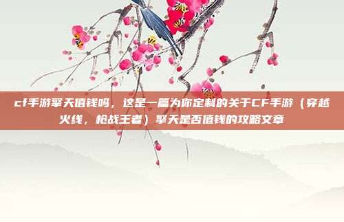 cf手游擎天值钱吗，这是一篇为你定制的关于CF手游（穿越火线，枪战王者）擎天是否值钱的攻略文章