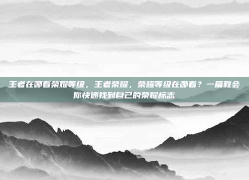 王者在哪看荣耀等级，王者荣耀，荣耀等级在哪看？一篇教会你快速找到自己的荣耀标志