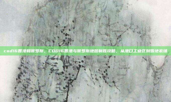 cod16香港和俄罗斯，COD16香港与俄罗斯地图制胜攻略，从港口工业区到雪地农场