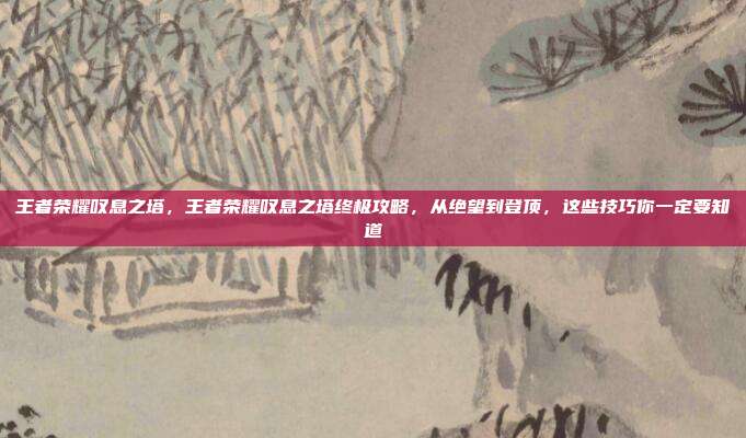 王者荣耀叹息之塔，王者荣耀叹息之塔终极攻略，从绝望到登顶，这些技巧你一定要知道