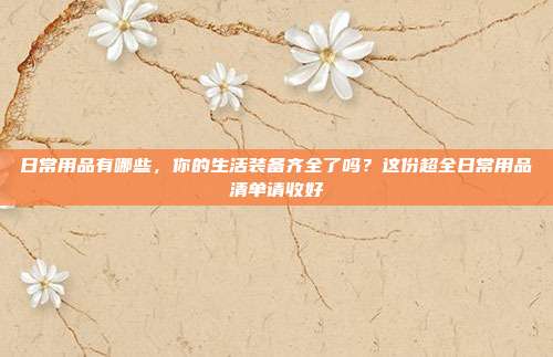 日常用品有哪些，你的生活装备齐全了吗？这份超全日常用品清单请收好