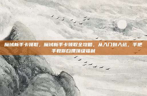 魔域新手卡领取，魔域新手卡领取全攻略，从入门到入坑，手把手教你白嫖顶级福利