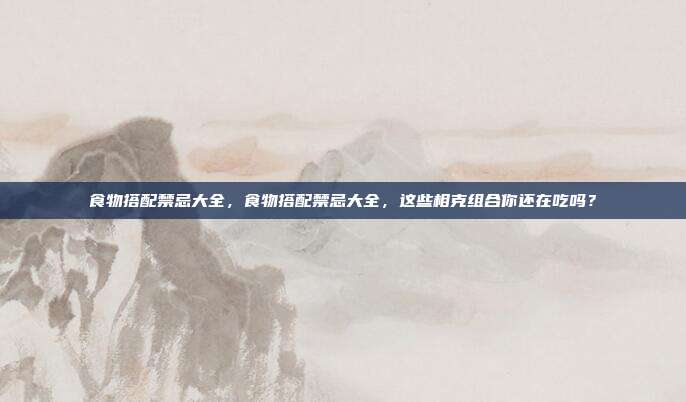 食物搭配禁忌大全，食物搭配禁忌大全，这些相克组合你还在吃吗？