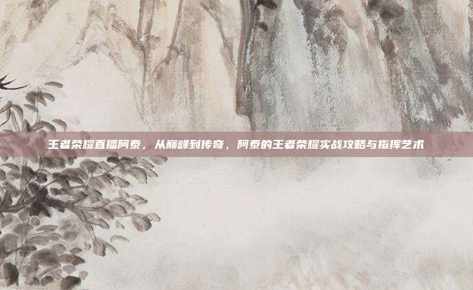 王者荣耀直播阿泰，从巅峰到传奇，阿泰的王者荣耀实战攻略与指挥艺术