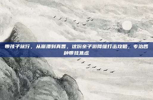 带孩子旅行，从崩溃到真香，这份亲子游降维打击攻略，专治各种带娃焦虑