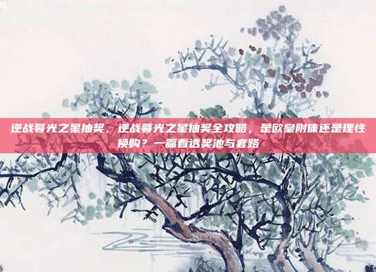 逆战暮光之星抽奖，逆战暮光之星抽奖全攻略，是欧皇附体还是理性换购？一篇看透奖池与套路