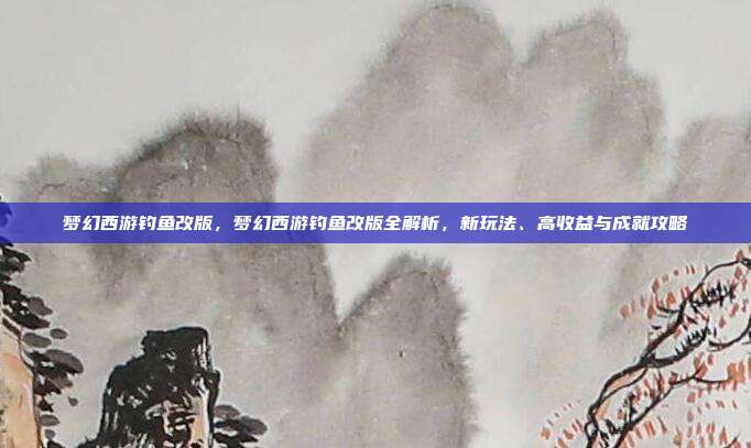 梦幻西游钓鱼改版，梦幻西游钓鱼改版全解析，新玩法、高收益与成就攻略