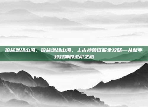 伯益逆战山海，伯益逆战山海，上古神兽征服全攻略—从新手到封神的进阶之路