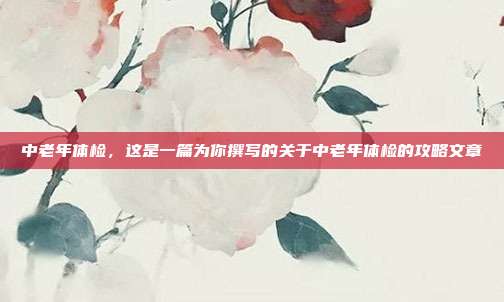中老年体检，这是一篇为你撰写的关于中老年体检的攻略文章