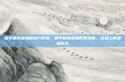 和平精英浪漫的地方野餐，和平精英浪漫野餐指南，战场上的温柔时光
