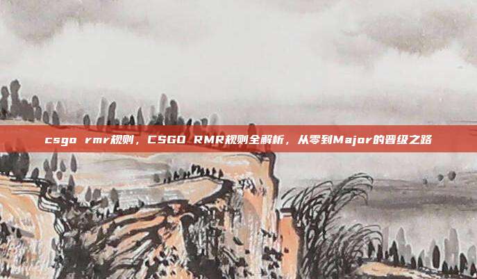 csgo rmr规则，CSGO RMR规则全解析，从零到Major的晋级之路