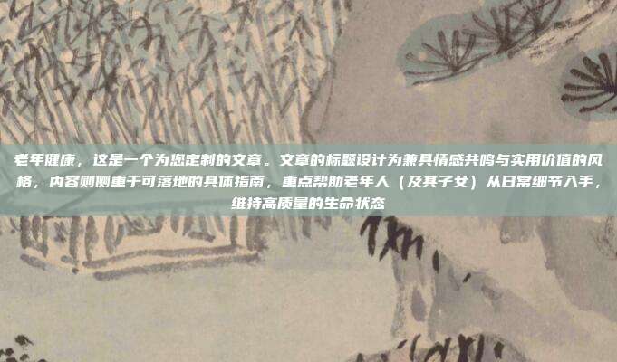 老年健康，这是一个为您定制的文章。文章的标题设计为兼具情感共鸣与实用价值的风格，内容则侧重于可落地的具体指南，重点帮助老年人（及其子女）从日常细节入手，维持高质量的生命状态