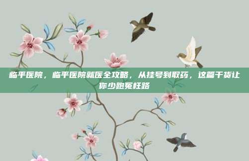 临平医院，临平医院就医全攻略，从挂号到取药，这篇干货让你少跑冤枉路