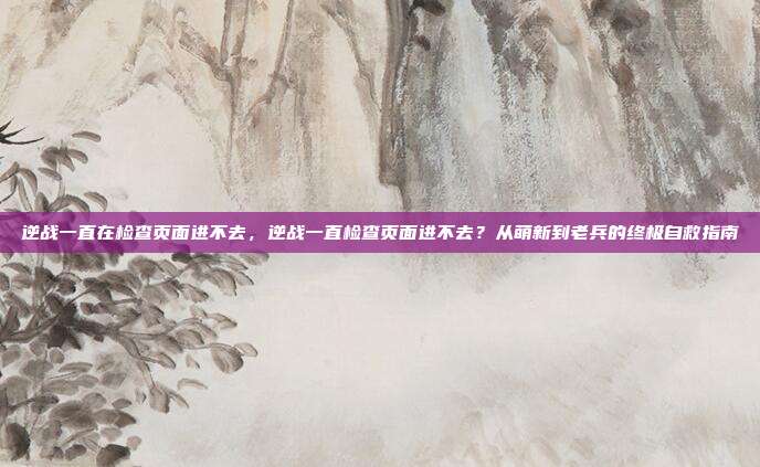 逆战一直在检查页面进不去，逆战一直检查页面进不去？从萌新到老兵的终极自救指南