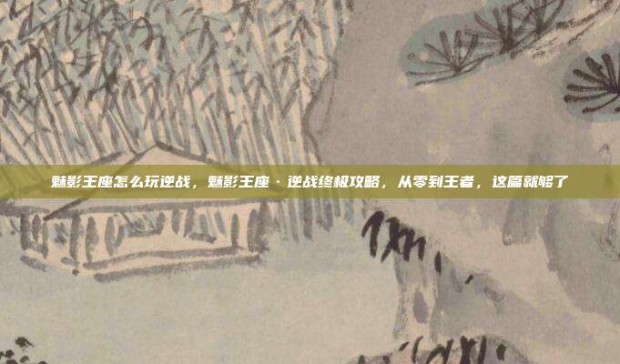 魅影王座怎么玩逆战，魅影王座·逆战终极攻略，从零到王者，这篇就够了