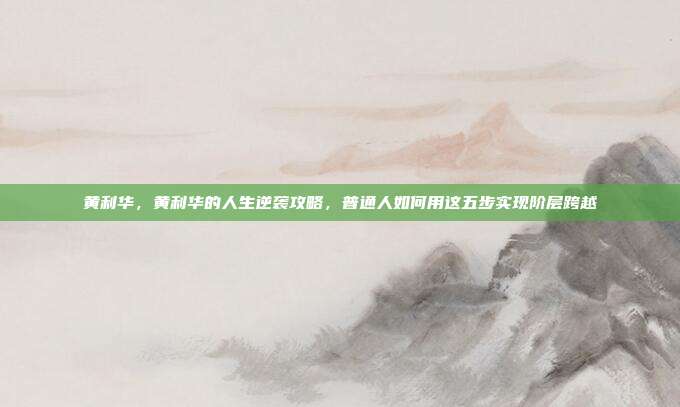 黄利华，黄利华的人生逆袭攻略，普通人如何用这五步实现阶层跨越