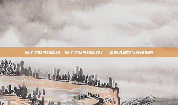 柿子孕妇可以吃吗，柿子孕妇可以吃吗？一篇讲清利弊与食用指南