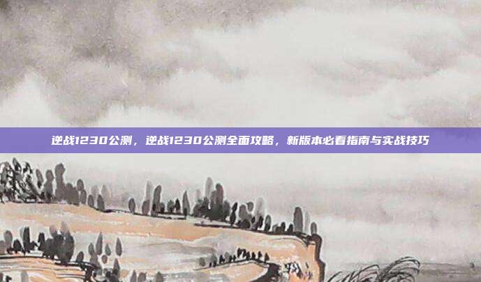 逆战1230公测，逆战1230公测全面攻略，新版本必看指南与实战技巧