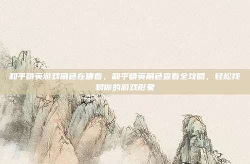 和平精英游戏角色在哪看，和平精英角色查看全攻略，轻松找到你的游戏形象
